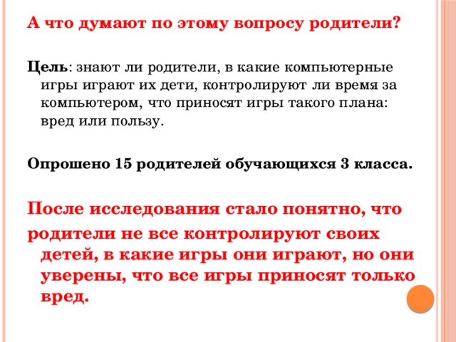 А что думают по этому вопросу родители? Цель : знают ли родители, в какие компьютерные игры играют их дети, контролируют ли время за компьютером, что приносят игры такого плана: вред или пользу. Опрошено 15 родителей обучающихся 3 класса.  После исследования стало понятно, что родители не все контролируют своих детей, в какие игры они играют, но они уверены, что все игры приносят только вред. 