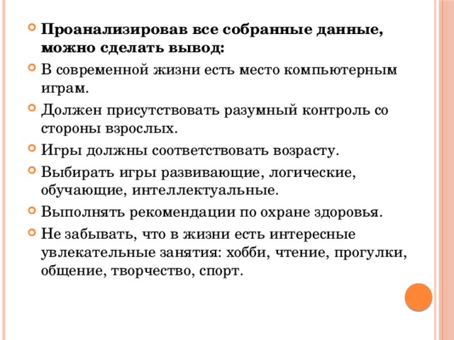 Проанализировав все собранные данные, можно сделать вывод: В современной жизни есть место компьютерным играм. Должен присутствовать разумный контроль со стороны взрослых. Игры должны соответствовать возрасту. Выбирать игры развивающие, логические, обучающие, интеллектуальные. Выполнять рекомендации по охране здоровья. Не забывать, что в жизни есть интересные увлекательные занятия: хобби, чтение, прогулки, общение, творчество, спорт. 