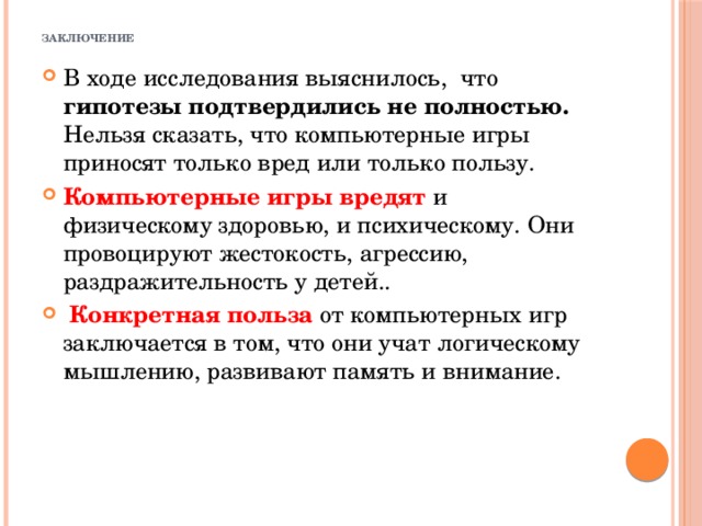  заключение В ходе исследования выяснилось, что гипотезы подтвердились не полностью. Нельзя сказать, что компьютерные игры приносят только вред или только пользу. Компьютерные игры вредят и физическому здоровью, и психическому. Они провоцируют жестокость, агрессию, раздражительность у детей..  Конкретная польза от компьютерных игр заключается в том, что они учат логическому мышлению, развивают память и внимание. 