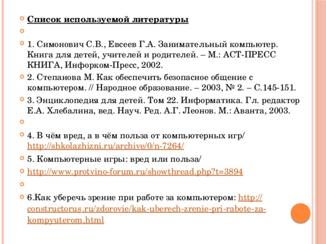 Список используемой литературы   1. Симонович С.В., Евсеев Г.А. Занимательный компьютер. Книга для детей, учителей и родителей. – М.: АСТ-ПРЕСС КНИГА, Инфорком-Пресс, 2002. 2. Степанова М. Как обеспечить безопасное общение с компьютером. // Народное образование. – 2003, № 2. – С.145-151. 3. Энциклопедия для детей. Том 22. Информатика. Гл. редактор Е.А. Хлебалина, вед. Науч. Ред. А.Г. Леонов. М.: Аванта, 2003.   4. В чём вред, а в чём польза от компьютерных игр/  http://shkolazhizni.ru/archive/0/n-7264/ 5. Компьютерные игры: вред или польза/ http://www.protvino-forum.ru/showthread.php?t=3894   6.Как уберечь зрение при работе за компьютером: http :// constructorus . ru / zdorovie / kak - uberech - zrenie - pri - rabote - za - kompyuterom . html 