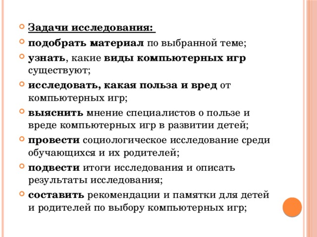 Задачи исследования: подобрать материал по выбранной теме; узнать , какие виды компьютерных игр существуют; исследовать, какая польза и вред от компьютерных игр; выяснить мнение специалистов о пользе и вреде компьютерных игр в развитии детей; провести социологическое исследование среди обучающихся и их родителей; подвести итоги исследования и описать результаты исследования; составить рекомендации и памятки для детей и родителей по выбору компьютерных игр; 