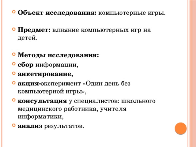 Объект исследования: компьютерные игры.   Предмет: влияние компьютерных игр на детей.   Методы исследования: сбор информации, анкетирование, акция- эксперимент «Один день без компьютерной игры», консультация у специалистов: школьного медицинского работника, учителя информатики, анализ результатов. 