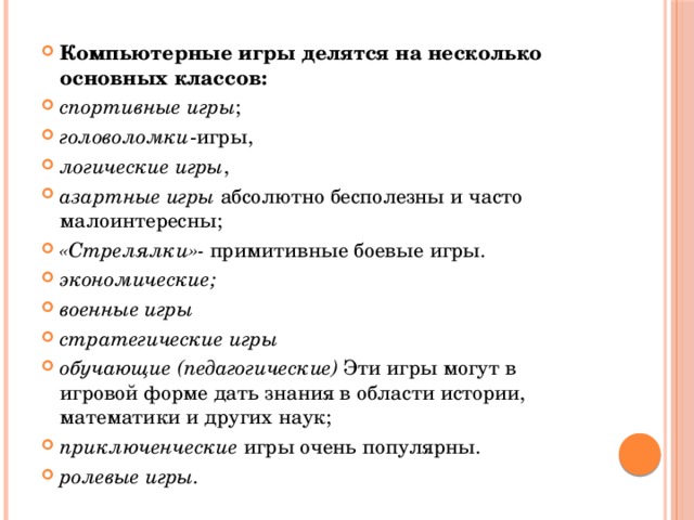 Компьютерные игры делятся на несколько основных классов: спортивные игры ; головоломки -игры, логические игры , азартные игры  абсолютно бесполезны и часто малоинтересны; «Стрелялки»-  примитивные боевые игры. экономические;   военные игры  стратегические игры  обучающие (педагогические) Эти игры могут в игровой форме дать знания в области истории, математики и других наук; приключенческие игры очень популярны. ролевые игры.  