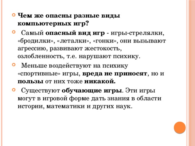 Чем же опасны разные виды компьютерных игр?  Самый опасный вид игр - игры-стрелялки, «бродилки», «леталки», «гонки», они вызывают агрессию, развивают жестокость, озлобленность, т.е. нарушают психику.  Меньше воздействуют на психику «спортивные» игры, вреда не приносят , но и пользы от них тоже никакой.  Существуют обучающие игры . Эти игры могут в игровой форме дать знания в области истории, математики и других наук. 