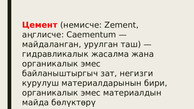 Цeмент (немисче: Zement, аңглисче: Caementum — майдаланган, урулган таш) — гидравликалык жасалма жана органикалык эмес байланыштыргыч зат, негизги курулуш материалдарынын бири, органикалык эмес материалдын майда бөлүктөрү 