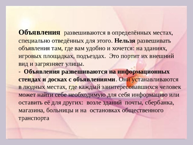 Объявления развешиваются в определённых местах, специально отведённых для этого. Нельзя развешивать объявления там, где вам удобно и хочется: на зданиях, игровых площадках, подъездах. Это портит их внешний вид и загрязняет улицы. - Объявления развешиваются на информационных стендах и досках с объявлениями . Они устанавливаются в людных местах, где каждый заинтересовавшихся человек может найти себе необходимую для себя информацию или оставить её для других: возле зданий почты, сбербанка, магазина, больницы и на остановках общественного транспорта  