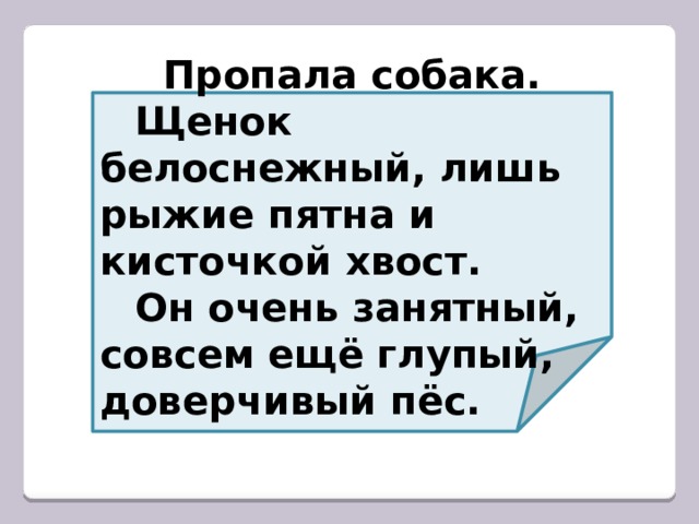  Пропала собака.  Щенок белоснежный, лишь рыжие пятна и кисточкой хвост.  Он очень занятный, совсем ещё глупый, доверчивый пёс. 