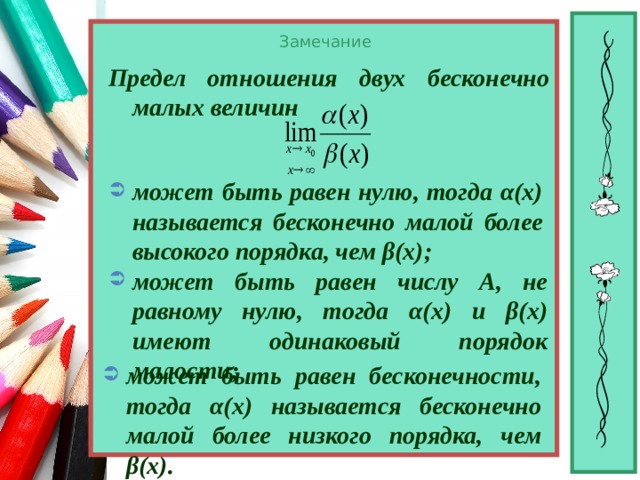 Замечание Предел отношения двух бесконечно малых величин  может быть равен нулю, тогда α(х) называется бесконечно малой более высокого порядка, чем β(х);  может быть равен числу А, не равному нулю, тогда α(х) и β(х) имеют одинаковый порядок малости; может быть равен бесконечности, тогда α(х) называется бесконечно малой более низкого порядка, чем β(х). 