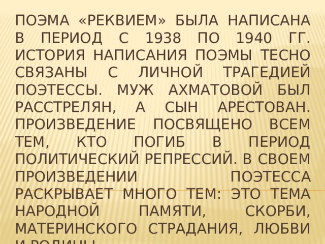 Поэма «Реквием» была написана в период с 1938 по 1940 гг. история написания поэмы тесно связаны с личной трагедией поэтессы. Муж Ахматовой был расстрелян, а сын арестован. Произведение посвящено всем тем, кто погиб в период политический репрессий. В своем произведении поэтесса раскрывает много тем: это тема народной памяти, скорби, материнского страдания, любви и родины. 