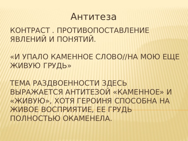 Антитеза Контраст . Противопоставление явлений и понятий.   «И упало каменное слово//На мою еще живую грудь»   Тема раздвоенности здесь выражается антитезой «каменное» и «живую», хотя героиня способна на живое восприятие, ее грудь полностью окаменела. 