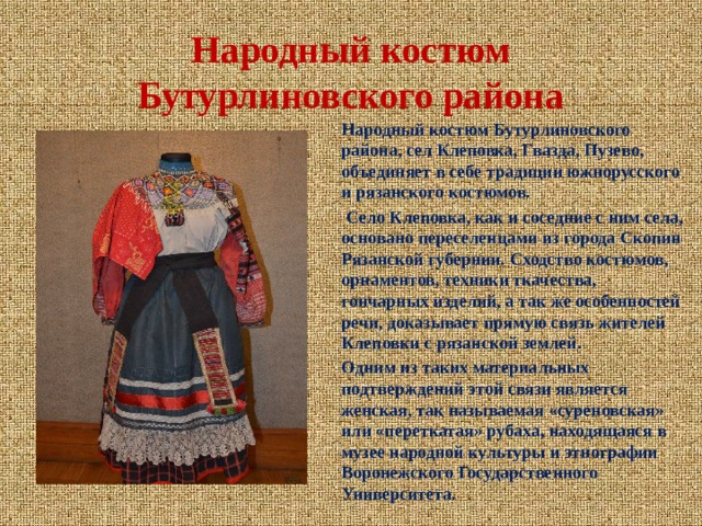 Народный костюм Бутурлиновского района Народный костюм Бутурлиновского района, сел Клеповка, Гвазда, Пузево, объединяет в себе традиции южнорусского и рязанского костюмов.  Село Клеповка, как и соседние с ним села, основано переселенцами из города Скопин Рязанской губернии. Сходство костюмов, орнаментов, техники ткачества, гончарных изделий, а так же особенностей речи, доказывает прямую связь жителей Клеповки с рязанской землей. Одним из таких материальных подтверждений этой связи является женская, так называемая «суреновская» или «переткатая» рубаха, находящаяся в музее народной культуры и этнографии Воронежского Государственного Университета.  