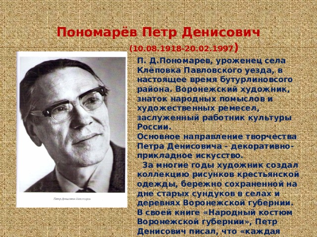  Пономарёв Петр Денисович   (10.08.1918-20.02.1997 )      П. Д.Пономарев, уроженец села Клёповка Павловского уезда, в настоящее время бутурлиновсого района. Воронежский художник, знаток народных помыслов и художественных ремесел, заслуженный работник культуры России. Основное направление творчества  Петра Денисовича - декоративно-прикладное искусство.     За многие годы художник создал коллекцию рисунков крестьянской одежды, бережно сохраненной на дне старых сундуков в селах и деревнях Воронежской губернии. В своей книге «Народный костюм Воронежской губернии», Петр Денисович писал, что «каждая вышивка — это неповторимая чудесная картина, наполненная особым смыслом.» 