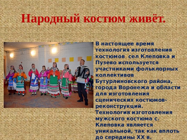 Народный костюм живёт.   В настоящее время технология изготовления костюмов сел Клеповка и Пузево используется участниками фольклорных коллективов Бутурлиновского района, города Воронежа и области для изготовления сценических костюмов-реконструкций. Технология изготовления мужского костюма с. Клеповка является уникальной, так как вплоть до середины ХХ в. сохранила в себе самобытные черты в пошиве и локальные этнографические реалии в декоративно-художественных приемах отделки. 