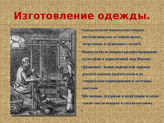 Изготовление одежды. Одежда жителей Воронежской губернии изготавливалась из конопляных, шерстяных и крапивных тканей. Конопля была широко распространенной культурой в чернозёмной зоне России; Домашние ткани подвергали окраске растительными красителями или глинистыми коричневыми и желтыми массами Шелковые, ситцевые и шерстяные платки также могли входить в состав костюма. . 