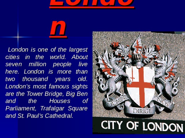 London   London is one of the largest cities in the world. About seven million people live here. London is more than two thousand years old. London’s most famous sights are the Tower Bridge, Big Ben and the Houses of Parliament, Trafalgar Square and St. Paul’s Cathedral. 