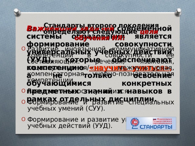  Стандарты второго поколения  определяют следующие цели обучения ИЯ: Развитие иноязычной коммуникативной компетенции в совокупности ее составляющих: речевая, языковая, социокультурная/ межкультурная, компенсаторная, учебно-познавательная компетенции. Развитие личности учащихся. Формирование и развитие специальных учебных умений (СУУ). Формирование и развитие универсальных учебных действий (УУД).  Важнейшей задачей современной системы образования является формирование совокупности универсальных учебных действий (УУД), которые обеспечивают компетенцию «научить учиться» , а не только освоение обучающимися конкретных предметных знаний и навыков в рамках отдельных дисциплин. 