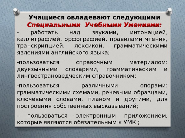 Учащиеся овладевают следующими Специальными Учебными Умениями: - работать над звуками, интонацией, каллиграфией, орфографией, правилами чтения, транскрипцией, лексикой, грамматическими явлениями английского языка; -пользоваться справочным материалом: двуязычными словарями, грамматическим и лингвострановедческим справочником; -пользоваться различными опорами: грамматическими схемами, речевыми образцами, ключевыми словами, планом и другими, для построения собственных высказываний; - пользоваться электронным приложением, которые являются обязательным к УМК ; 