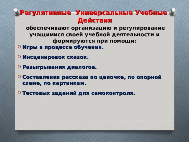 Регулятивные Универсальные Учебные Действия   обеспечивают организацию и регулирование учащимися своей учебной деятельности и формируются при помощи: Игры в процессе обучения. Инсценировок сказок. Разыгрывания диалогов. Составления рассказа по цепочке, по опорной схеме, по картинкам. Тестовых заданий для самоконтроля.   