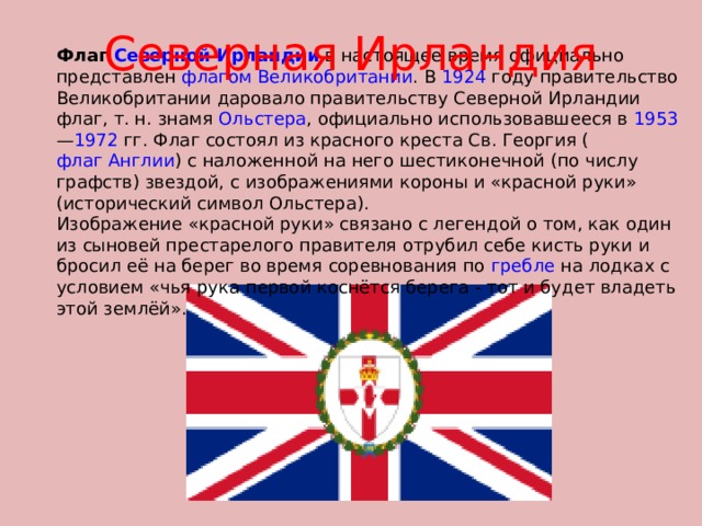 Северная Ирландия Флаг Северной Ирландии в настоящее время официально представлен флагом Великобритании . В 1924 году правительство Великобритании даровало правительству Северной Ирландии флаг, т. н. знамя Ольстера , официально использовавшееся в 1953 — 1972 гг. Флаг состоял из красного креста Св. Георгия ( флаг Англии ) с наложенной на него шестиконечной (по числу графств) звездой, с изображениями короны и «красной руки» (исторический символ Ольстера). Изображение «красной руки» связано с легендой о том, как один из сыновей престарелого правителя отрубил себе кисть руки и бросил её на берег во время соревнования по гребле на лодках с условием «чья рука первой коснётся берега - тот и будет владеть этой землёй». 