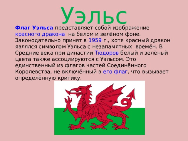 Уэльс Флаг  Уэльса представляет собой изображение красного дракона на белом и зелёном фоне. Законодательно принят в 1959  г., хотя красный дракон являлся символом Уэльса с незапамятных времён. В Средние века при династии Тюдоров белый и зелёный цвета также ассоциируются с Уэльсом. Это единственный из флагов частей Соединённого Королевства, не включённый в его флаг , что вызывает определённую критику. 