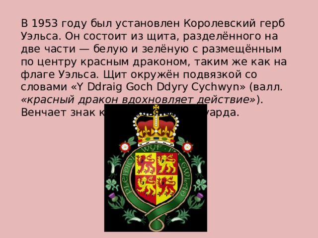 В 1953 году был установлен Королевский герб Уэльса. Он состоит из щита, разделённого на две части — белую и зелёную с размещённым по центру красным драконом, таким же как на флаге Уэльса. Щит окружён подвязкой со словами «Y Ddraig Goch Ddyry Cychwyn» (валл. «красный дракон вдохновляет действие» ). Венчает знак корона святого Эдуарда. 