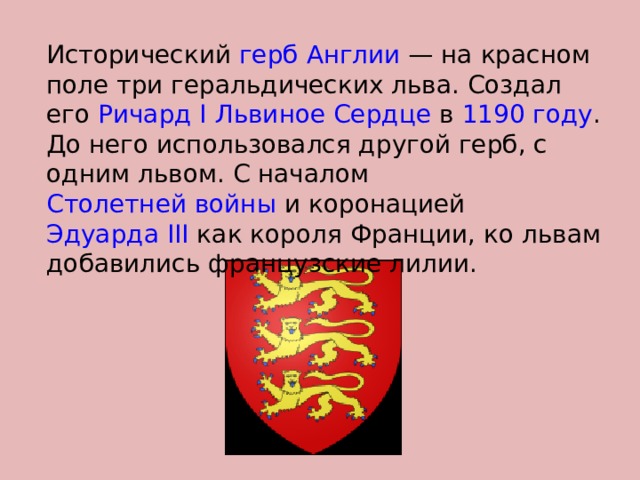 Исторический герб  Англии  — на красном поле три геральдических льва. Создал его Ричард I Львиное Сердце в 1190 году . До него использовался другой герб, с одним львом. С началом Столетней войны и коронацией Эдуарда III как короля Франции, ко львам добавились французские лилии. 