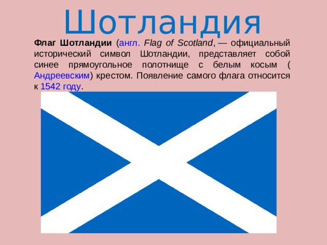 Шотландия  Флаг Шотландии ( англ.  Flag of Scotland , — официальный исторический символ Шотландии, представляет собой синее прямоугольное полотнище с белым косым ( Андреевским ) крестом. Появление самого флага относится к 1542 году . 