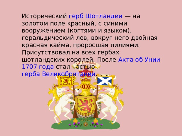  Исторический герб  Шотландии  — на золотом поле красный, с синими вооружением (когтями и языком), геральдический лев, вокруг него двойная красная кайма, проросшая лилиями. Присутствовал на всех гербах шотландских королей. После Акта об Унии  1707 года стал частью герба Великобритании . 