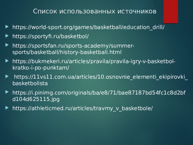 Список использованных источников https://world-sport.org/games/basketball/education_drill/ https://sportyfi.ru/basketbol/ https://sportsfan.ru/sports-academy/summer-sports/basketball/history-basketball.html https://bukmekeri.ru/articles/pravila/pravila-igry-v-basketbol-kratko-i-po-punktam/   https://11vs11.com.ua/articles/10.osnovnie_elementi_ekipirovki_basketbolista https://i.pinimg.com/originals/ba/e8/71/bae87187bd54fc1c8d2bfd104d625115.jpg https://athleticmed.ru/articles/travmy_v_basketbole/    
