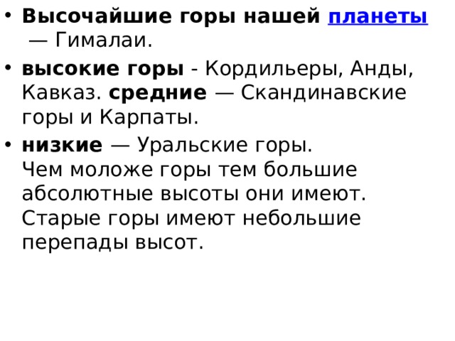 Высочайшие горы нашей  планеты  — Гималаи. высокие горы  - Кордильеры, Анды, Кавказ. средние  — Скандинавские горы и Карпаты. низкие  — Уральские горы.   Чем моложе горы тем большие абсолютные высоты они имеют. Старые горы имеют небольшие перепады высот. 