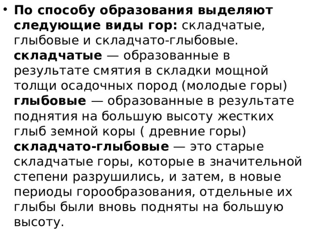 По способу образования выделяют следующие виды гор:  складчатые, глыбовые и складчато-глыбовые.  складчатые  — образованные в результате смятия в складки мощной толщи осадочных пород (молодые горы)  глыбовые  — образованные в результате поднятия на большую высоту жестких глыб земной коры ( древние горы)  складчато-глыбовые  — это старые складчатые горы, которые в значительной степени разрушились, и затем, в новые периоды горообразования, отдельные их глыбы были вновь подняты на большую высоту.  