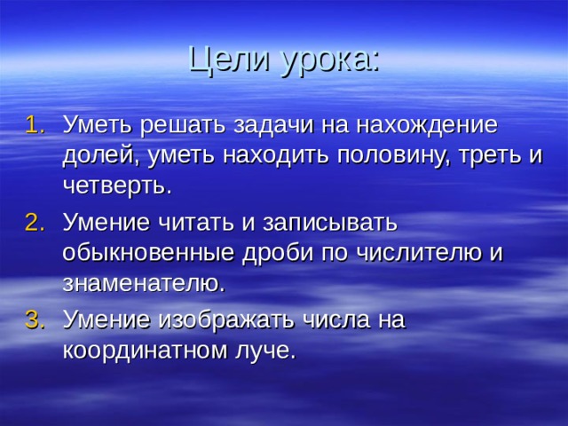 Цели урока: Уметь решать задачи на нахождение долей, уметь находить половину, треть и четверть. Умение читать и записывать обыкновенные дроби по числителю и знаменателю. Умение изображать числа на координатном луче.  