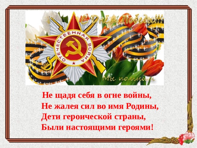     Не щадя себя в огне войны,  Не жалея сил во имя Родины,  Дети героической страны,  Были настоящими героями!      