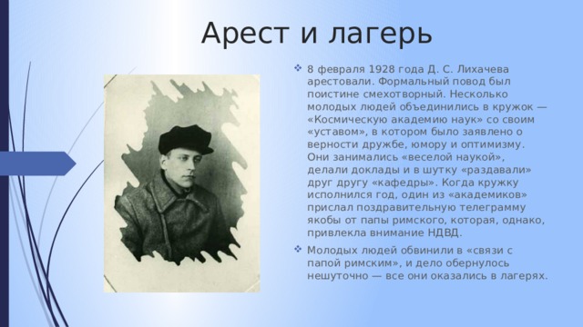 Арест и лагерь 8 февраля 1928 года Д. С. Лихачева арестовали. Формальный повод был поистине смехотворный. Несколько молодых людей объединились в кружок — «Космическую академию наук» со своим «уставом», в котором было заявлено о верности дружбе, юмору и оптимизму. Они занимались «веселой наукой», делали доклады и в шутку «раздавали» друг другу «кафедры». Когда кружку исполнился год, один из «академиков» прислал поздравительную телеграмму якобы от папы римского, которая, однако, привлекла внимание НДВД. Молодых людей обвинили в «связи с папой римским», и дело обернулось нешуточно — все они оказались в лагерях. 