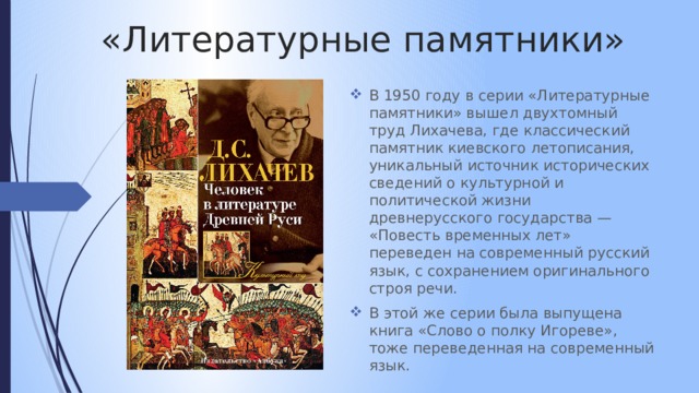 «Литературные памятники» В 1950 году в серии «Литературные памятники» вышел двухтомный труд Лихачева, где классический памятник киевского летописания, уникальный источник исторических сведений о культурной и политической жизни древнерусского государства — «Повесть временных лет» переведен на современный русский язык, с сохранением оригинального строя речи. В этой же серии была выпущена книга «Слово о полку Игореве», тоже переведенная на современный язык. 