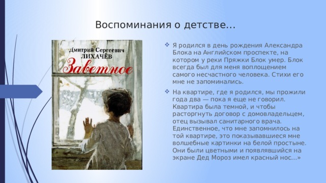  Воспоминания о детстве… Я родился в день рождения Александра Блока на Английском проспекте, на котором у реки Пряжки Блок умер. Блок всегда был для меня воплощением самого несчастного человека. Стихи его мне не запоминались. На квартире, где я родился, мы прожили года два — пока я еще не говорил. Квартира была темной, и чтобы расторгнуть договор с домовладельцем, отец вызывал санитарного врача. Единственное, что мне запомнилось на той квартире, это показывавшиеся мне волшебные картинки на белой простыне. Они были цветными и появлявшийся на экране Дед Мороз имел красный нос…» 