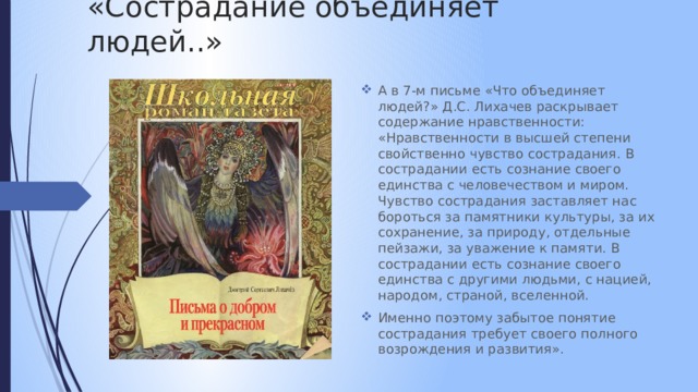 «Сострадание объединяет людей..» А в 7-м письме «Что объединяет людей?» Д.С. Лихачев раскрывает содержание нравственности: «Нравственности в высшей степени свойственно чувство сострадания. В сострадании есть сознание своего единства с человечеством и миром. Чувство сострадания заставляет нас бороться за памятники культуры, за их сохранение, за природу, отдельные пейзажи, за уважение к памяти. В сострадании есть сознание своего единства с другими людьми, с нацией, народом, страной, вселенной. Именно поэтому забытое понятие сострадания требует своего полного возрождения и развития». 