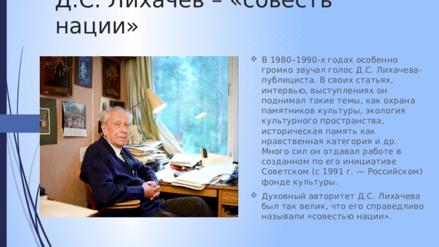 Д.С. Лихачёв – «совесть нации» В 1980–1990-х годах особенно громко звучал голос Д.С. Лихачева-публициста. В своих статьях, интервью, выступлениях он поднимал такие темы, как охрана памятников культуры, экология культурного пространства, историческая память как нравственная категория и др. Много сил он отдавал работе в созданном по его инициативе Советском (с 1991 г. — Российском) фонде культуры. Духовный авторитет Д.С. Лихачева был так велик, что его справедливо называли «совестью нации». 