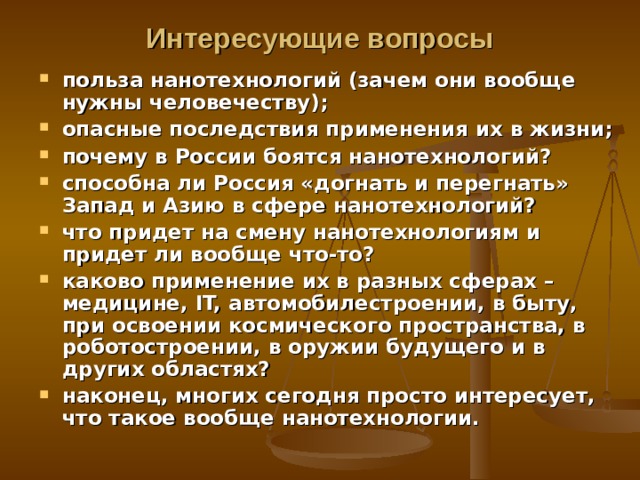 Интересующие вопросы польза нанотехнологий (зачем они вообще нужны человечеству); опасные последствия применения их в жизни; почему в России боятся нанотехнологий? способна ли Россия «догнать и перегнать» Запад и Азию в сфере нанотехнологий? что придет на смену нанотехнологиям и придет ли вообще что-то? каково применение их в разных сферах – медицине, IT, автомобилестроении, в быту, при освоении космического пространства, в роботостроении, в оружии будущего и в других областях? н аконец, многих сегодня просто интересует, что такое вообще нанотехнологии.  