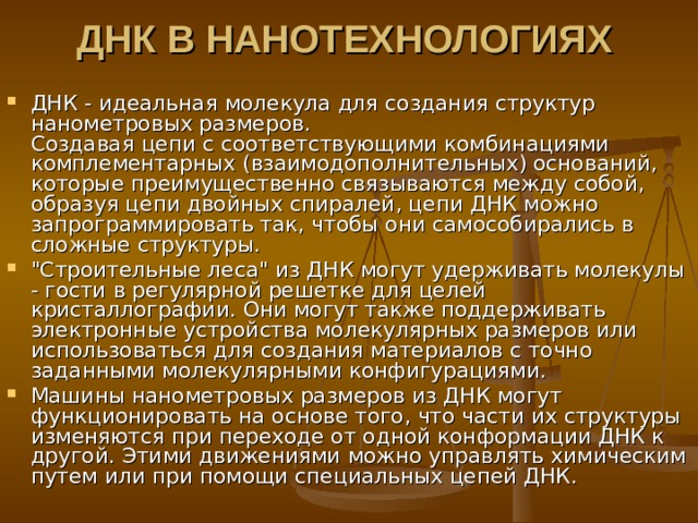 ДНК В НАНОТЕХНОЛОГИЯ Х    ДНК - идеальная молекула для создания структур нанометровых размеров.  Создавая цепи с соответствующими комбинациями комплементарных (взаимодополнительных) оснований, которые преимущественно связываются между собой, образуя цепи двойных спиралей, цепи ДНК можно запрограммировать так, чтобы они самособирались в сложные структуры. 