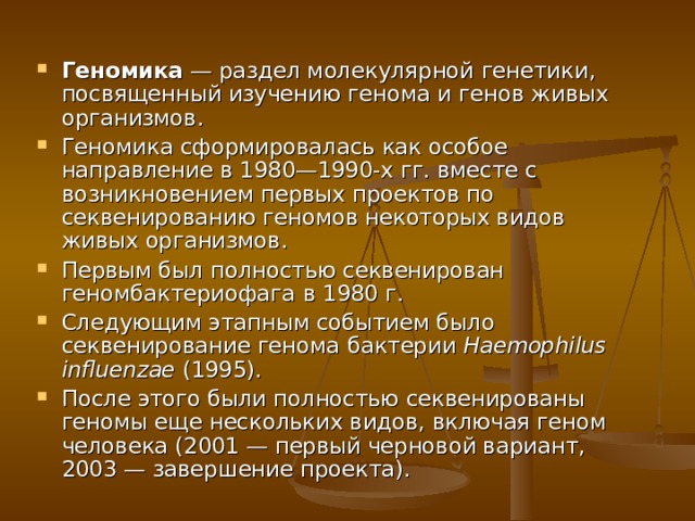 Геномика — раздел молекулярной генетики , посвященный изучению генома и генов живых организмов. Геномика сформировалась как особое направление в 1980—1990-х гг. вместе с возникновением первых проектов по секвенированию геномов некоторых видов живых организмов. Первым был полностью секвенирован геном бактериофага в 1980 г. Следующим этапным событием было секвенирование генома бактерии Haemophilus influenzae (1995). После этого были полностью секвенированы геномы еще нескольких видов, включая геном человека (2001 — первый черновой вариант, 2003 — завершение проекта). 