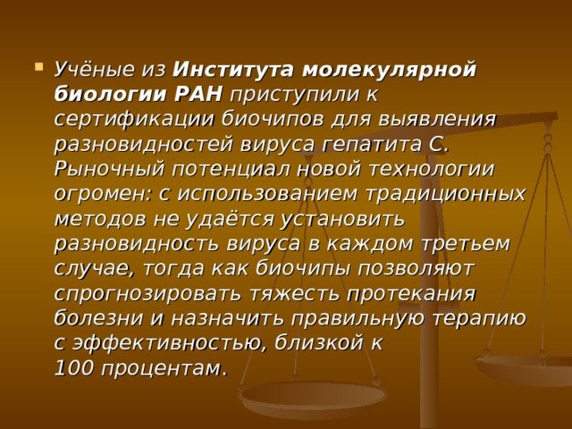 Учёные из Института молекулярной биологии РАН приступили к сертификации биочипов для выявления разновидностей вируса гепатита С. Рыночный потенциал новой технологии огромен: с использованием традиционных методов не удаётся установить разновидность вируса в каждом третьем случае, тогда как биочипы позволяют спрогнозировать тяжесть протекания болезни и назначить правильную терапию с эффективностью, близкой к 100 процентам . 
