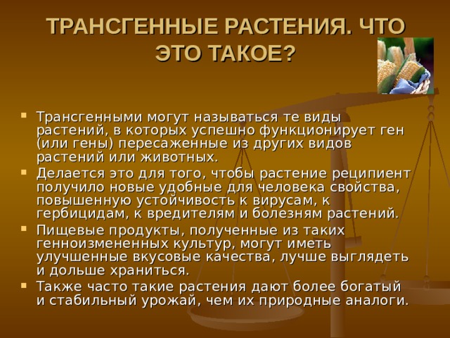ТРАНСГЕННЫЕ РАСТЕНИЯ. ЧТО ЭТО ТАКОЕ?   Трансгенными могут называться те виды растений, в которых успешно функционирует ген (или гены) пересаженные из других видов растений или животных. Делается это для того, чтобы растение реципиент получило новые удобные для человека свойства, повышенную устойчивость к вирусам, к гербицидам, к вредителям и болезням растений. Пищевые продукты, полученные из таких генноизмененных культур, могут иметь улучшенные вкусовые качества, лучше выглядеть и дольше храниться. Также часто такие растения дают более богатый и стабильный урожай, чем их природные аналоги. 