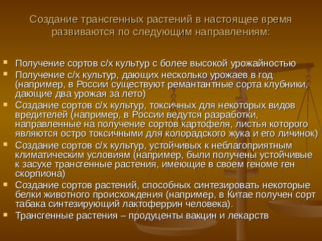 Создание трансгенных растений в настоящее время развиваются по следующим направлениям: Получение сортов с/х культур с более высокой урожайностью Получение с/х культур, дающих несколько урожаев в год (например, в России существуют ремантантные сорта клубники, дающие два урожая за лето) Создание сортов с/х культур, токсичных для некоторых видов вредителей (например, в России ведутся разработки, направленные на получение сортов картофеля, листья которого являются остро токсичными для колорадского жука и его личинок) Создание сортов с/х культур, устойчивых к неблагоприятным климатическим условиям (например, были получены устойчивые к засухе трансгенные растения, имеющие в своем геноме ген скорпиона) Создание сортов растений, способных синтезировать некоторые белки животного происхождения (например, в Китае получен сорт табака синтезирующий лактоферрин человека). Трансгенные растения – продуценты вакцин и лекарств 