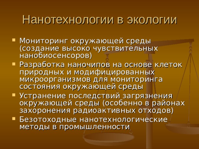 Нанотехнологии в экологии Мониторинг окружающей среды (создание высоко чувствительных нанобиосенсоров) Разработка наночипов на основе клеток природных и модифицированных микроорганизмов для мониторинга состояния окружающей среды Устранение последствий загрязнения окружающей среды (особенно в районах захоронения радиоактивных отходов) Безотоходные нанотехнологические методы в промышленности  
