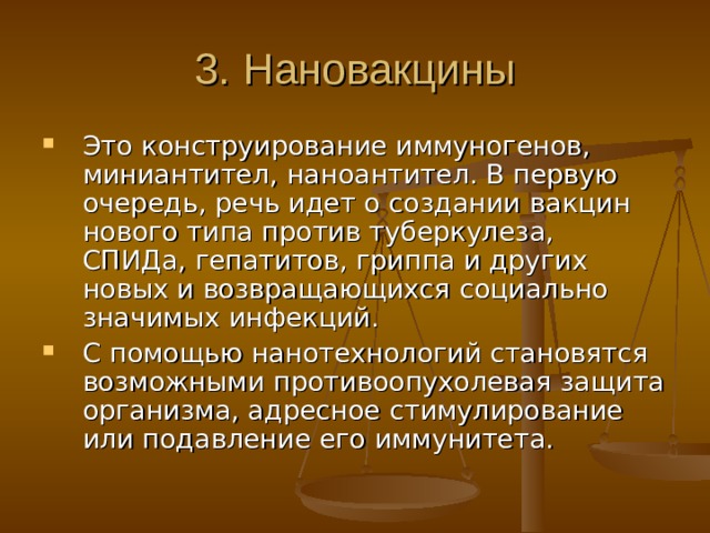 3. Н ановакцины Это  конструирование иммуногенов, миниантител,  наноантител. В первую очередь, речь идет о создании  вакцин нового типа против туберкулеза, СПИДа,  гепатитов, гриппа и других новых и возвращающихся  социально значимых инфекций. С помощью  нанотехнологий становятся возможными  противоопухолевая защита организма, адресное  стимулирование или подавление его иммунитета. 