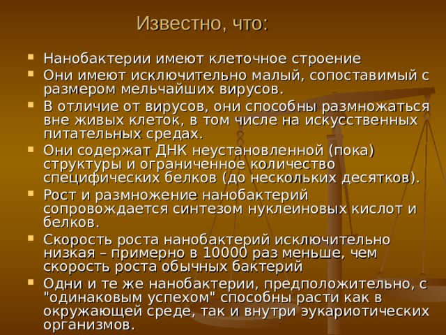 Известно, что:   Нанобактерии имеют клеточное строение Они имеют исключительно малый, сопоставимый с размером мельчайших вирусов . В отличие от вирусов, они способны размножаться вне живых клеток, в том числе на искусственных питательных средах. Они содержат ДНК неустановленной (пока) структуры и ограниченное количество специфических белков (до нескольких десятков). Рост и размножение нанобактерий сопровождается синтезом нуклеиновых кислот и белков . Скорость роста нанобактерий исключительно низкая – примерно в 10000 раз меньше, чем скорость роста обычных бактерий  Одни и те же нанобактерии, предположительно, с 