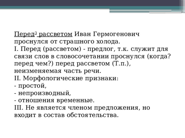 Перед 3  рассветом  Иван Гермогенович проснулся от страшного холода. I. Перед (рассветом) - предлог, т.к. служит для связи слов в словосочетании проснулся (когда? перед чем?) перед рассветом (Т.п.), неизменяемая часть речи. II. Морфологические признаки:  - простой,  - непроизводный,  - отношения временные. III. Не является членом предложения, но входит в состав обстоятельства. 