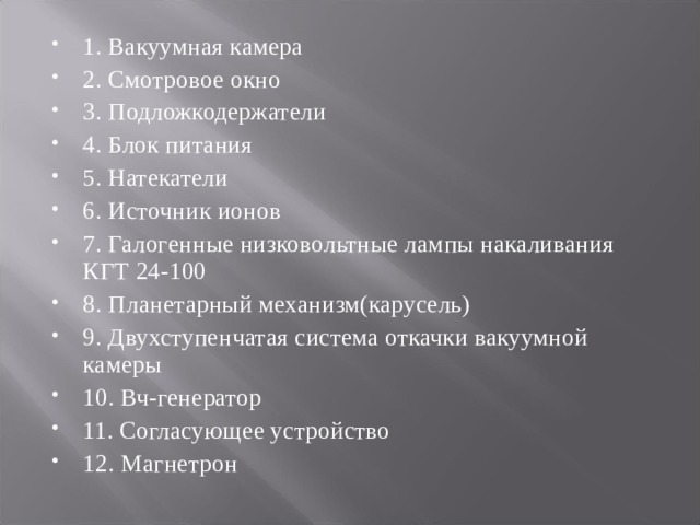 1. Вакуумная камера 2. Смотровое окно 3. Подложкодержатели 4. Блок питания 5. Натекатели 6. Источник ионов 7. Галогенные низковольтные лампы накаливания КГТ 24-100 8. Планетарный механизм(карусель) 9. Двухступенчатая система откачки вакуумной камеры 10. Вч-генератор 11. Согласующее устройство 12. Магнетрон 