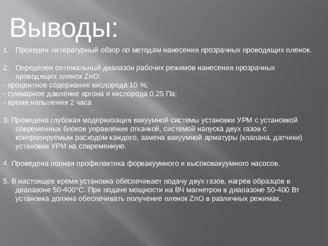 Выводы : Проведен литературный обзор по методам нанесения прозрачных проводящих пленок.   2. Определен оптимальный диапазон рабочих режимов нанесения прозрачных проводящих пленок ZnO : - процентное содержание кислорода 10 %; - суммарное давление аргона и кислорода 0,25 Па; - время напыления 2 часа   3. Проведена глубокая модернизация вакуумной системы установки УРМ с установкой современных блоков управления откачкой, системой напуска двух газов с контролируемым расходом каждого, замена вакуумной арматуры (клапана, датчики) установки УРМ на современную.   4. Проведена полная профилактика форвакуумного и высоковакуумного насосов.   5. В настоящее время установка обеспечивает подачу двух газов, нагрев образцов в диапазоне 50-400°С. При подаче мощности на ВЧ магнетрон в диапазоне 50-400 Вт установка должна обеспечивать получение пленок ZnO в различных режимах. 